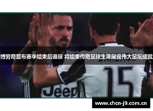 博努奇宣布赛季结束后退役 将结束传奇足球生涯展现伟大足坛成就